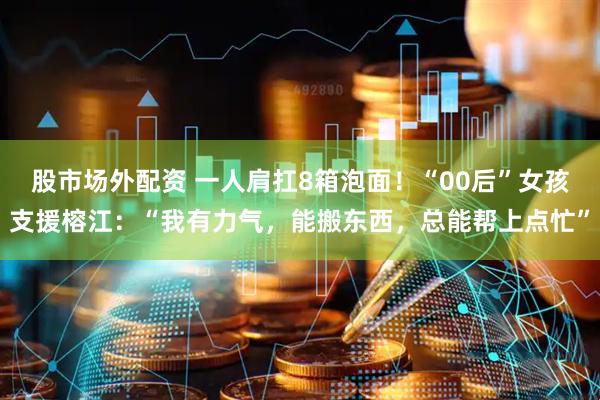 股市场外配资 一人肩扛8箱泡面！“00后”女孩支援榕江：“我有力气，能搬东西，总能帮上点忙”