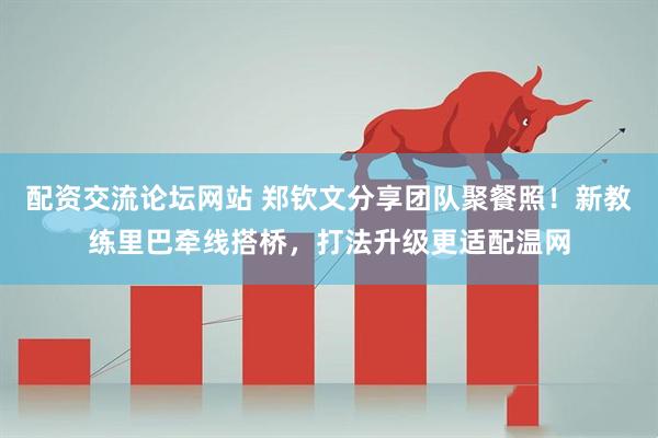 配资交流论坛网站 郑钦文分享团队聚餐照！新教练里巴牵线搭桥，打法升级更适配温网