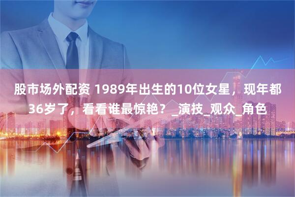 股市场外配资 1989年出生的10位女星，现年都36岁了，看看谁最惊艳？_演技_观众_角色
