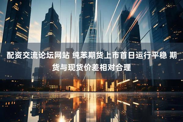 配资交流论坛网站 纯苯期货上市首日运行平稳 期货与现货价差相对合理