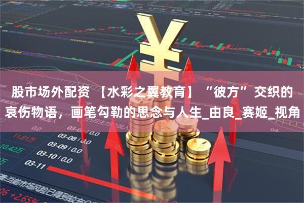 股市场外配资 【水彩之翼教育】 “彼方” 交织的哀伤物语，画笔勾勒的思念与人生_由良_赛姬_视角