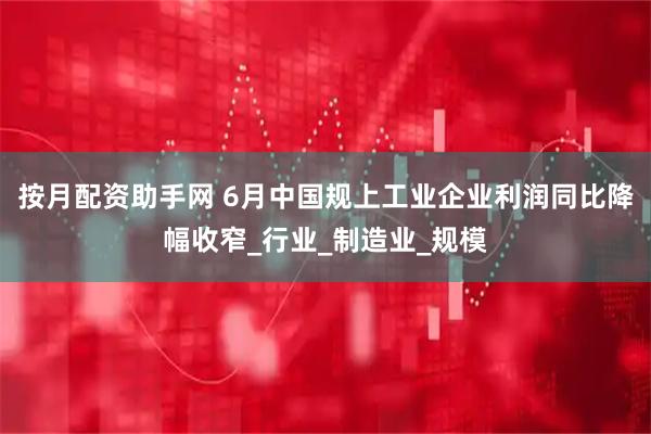 按月配资助手网 6月中国规上工业企业利润同比降幅收窄_行业_制造业_规模