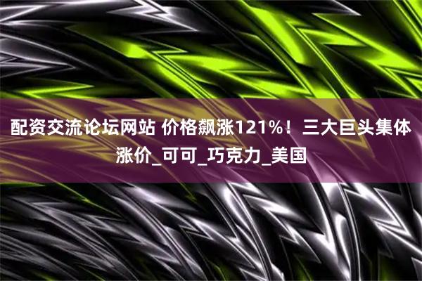 配资交流论坛网站 价格飙涨121%！三大巨头集体涨价_可可_巧克力_美国