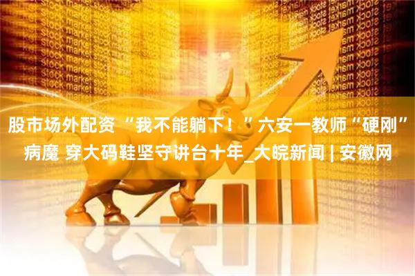 股市场外配资 “我不能躺下！”六安一教师“硬刚”病魔 穿大码鞋坚守讲台十年_大皖新闻 | 安徽网