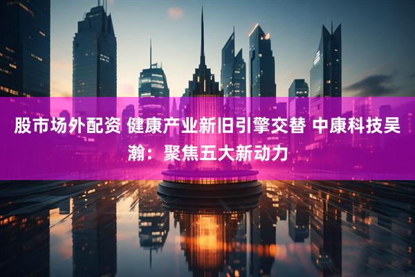 股市场外配资 健康产业新旧引擎交替 中康科技吴瀚：聚焦五大新动力