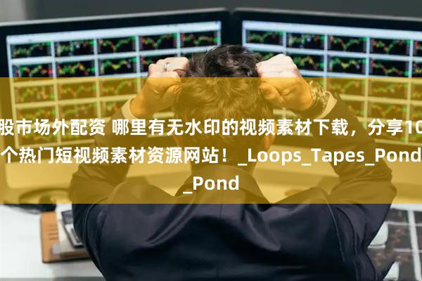 股市场外配资 哪里有无水印的视频素材下载，分享10个热门短视频素材资源网站！_Loops_Tapes_Pond