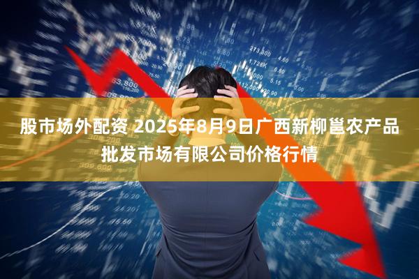 股市场外配资 2025年8月9日广西新柳邕农产品批发市场有限公司价格行情