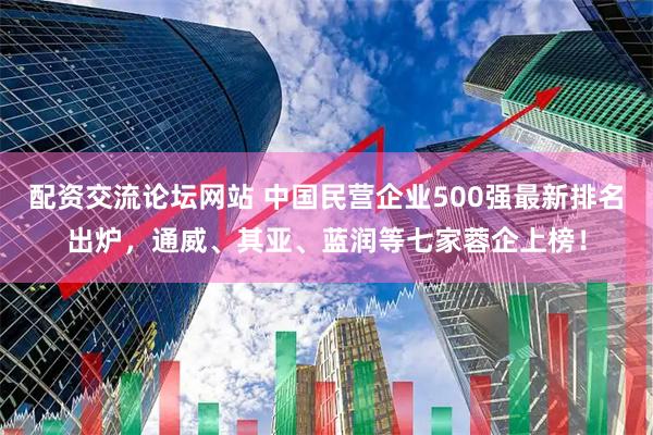 配资交流论坛网站 中国民营企业500强最新排名出炉，通威、其亚、蓝润等七家蓉企上榜！