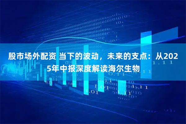 股市场外配资 当下的波动，未来的支点：从2025年中报深度解读海尔生物