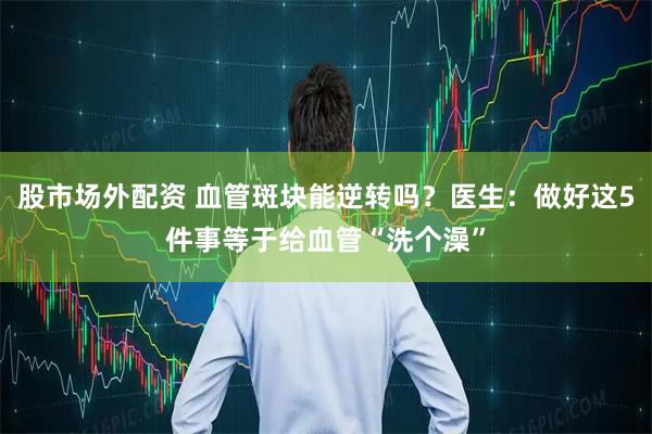 股市场外配资 血管斑块能逆转吗？医生：做好这5件事等于给血管“洗个澡”
