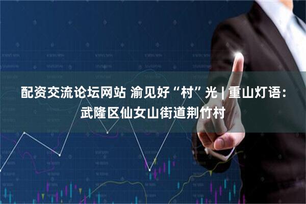 配资交流论坛网站 渝见好“村”光 | 重山灯语：武隆区仙女山街道荆竹村