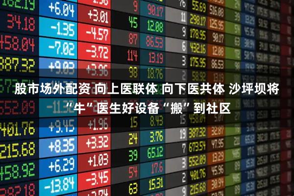 股市场外配资 向上医联体 向下医共体 沙坪坝将“牛”医生好设备“搬”到社区
