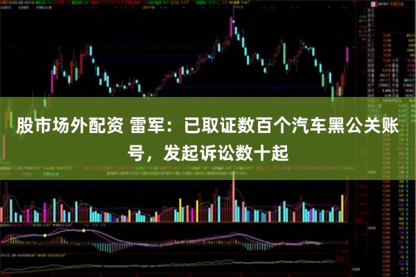 股市场外配资 雷军：已取证数百个汽车黑公关账号，发起诉讼数十起