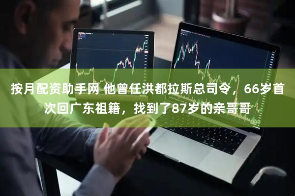按月配资助手网 他曾任洪都拉斯总司令，66岁首次回广东祖籍，找到了87岁的亲哥哥
