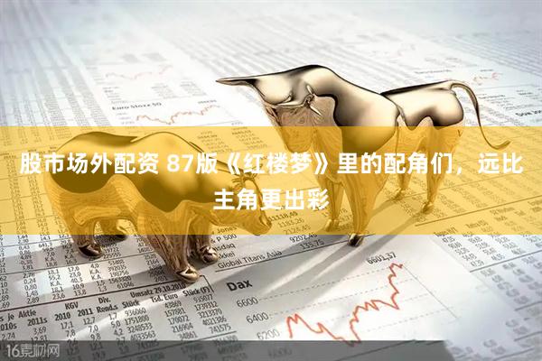 股市场外配资 87版《红楼梦》里的配角们，远比主角更出彩