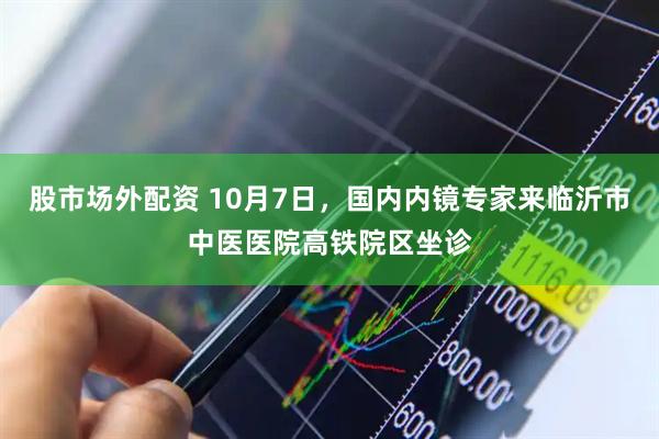 股市场外配资 10月7日，国内内镜专家来临沂市中医医院高铁院区坐诊