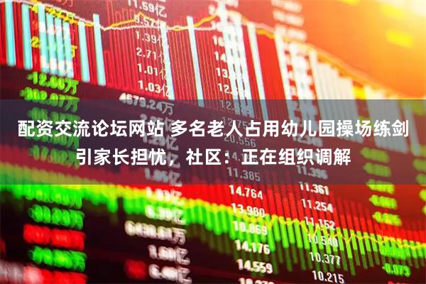 配资交流论坛网站 多名老人占用幼儿园操场练剑引家长担忧,社区:正在组织调解