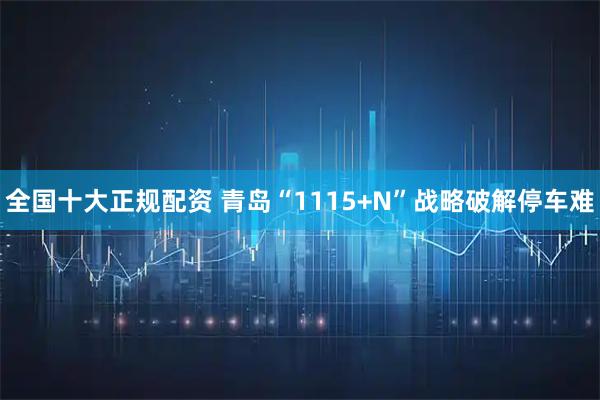 全国十大正规配资 青岛“1115+N”战略破解停车难