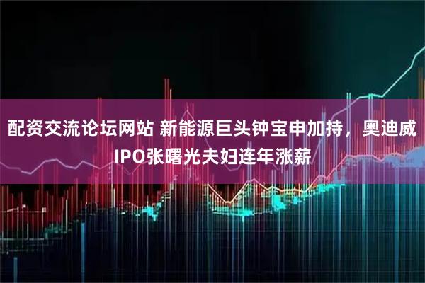 配资交流论坛网站 新能源巨头钟宝申加持，奥迪威IPO张曙光夫妇连年涨薪