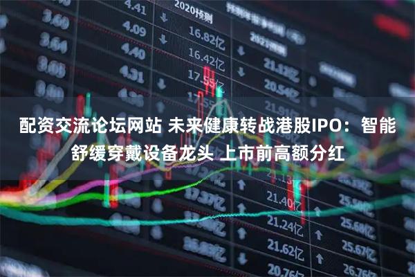 配资交流论坛网站 未来健康转战港股IPO：智能舒缓穿戴设备龙头 上市前高额分红
