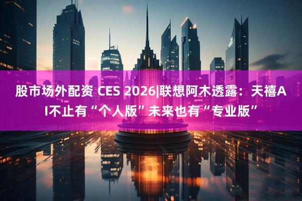 股市场外配资 CES 2026|联想阿木透露：天禧AI不止有“个人版”未来也有“专业版”