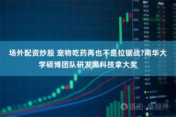 场外配资炒股 宠物吃药再也不是拉锯战?南华大学硕博团队研发黑科技拿大奖
