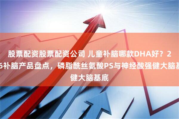 股票配资股票配资公司 儿童补脑哪款DHA好？2026补脑产品盘点，磷脂酰丝氨酸PS与神经酸强健大脑基底
