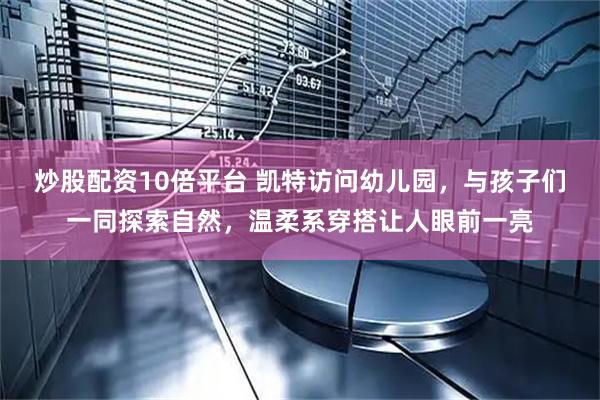 炒股配资10倍平台 凯特访问幼儿园，与孩子们一同探索自然，温柔系穿搭让人眼前一亮