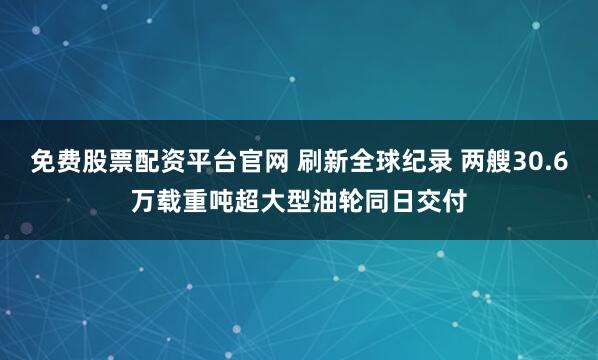 免费股票配资平台官网 刷新全球纪录 两艘30.6万载重吨超大型油轮同日交付