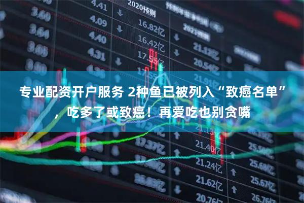 专业配资开户服务 2种鱼已被列入“致癌名单”，吃多了或致癌！再爱吃也别贪嘴